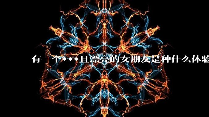 有一个***且漂亮的女朋友是种什么体验？